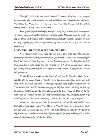 Tiểu luận Marketing Quốc tế GVHD : TS. Nguyễn Xuân Trường
HVTH: Lê Văn Trung Trực Trang 7
Theo giới doanh nhân, mỗi năm có một cái Tết và quýt hồng luôn là mặt hàng thị
trường có nhu cầu và giá bán tăng theo phẩm chất hàng hóa. Tuy nhiên, nếu sản lượng
Quýt Hồng Lai Vung thấp, quýt đường ở Cần Thơ, Hậu Giang, Vĩnh Long,Bình
Dương, Bà Rịa - Vũng Tàu có thể thay thế.
Điều quan trọng hơn hết là Quýt Hồng Lai Vung được tiêu thụ mạnh ở trong nước
và có tiềm năng xuất khẩu lớn do thương hiệu đặc quyền. Nông dân được lợi nhuận cao
gấp 2-3 lần so với trồng cây ăn trái khác như xoài, chôm chôm, nhãn. Ngoàilợi ích kinh
tế, trồng quýt còn góp phần cải thiện môi trường sinh thái, thu hút du lịch sinh thái cho
địa phương.
2- LỰA CHỌN THỊ TRƯỜNG QUỐC GIA MỤC TIÊU
Việc lựa chọn một số quốc gia đưa vào nghiên cứu, phân tích nhằm chọn thị
trường mục tiêu cho chiến lược đưa sản phẩm Quýt hồng Lai Vung ra thị trường thế giới
là một việc làm khó khăn. Tuy nhiên, với việc định hướng người tiêu dùng là người Việt
Nam sinh sống ở nước ngoài, phù hợp với mùa vụ Tết Nguyên đán của người Việt là
yêu cầu thực tiễn (Người Việt rất thích loại trái cây này vào dịp Tết Nguyên đán – truyền
thống dân tộc).
Vì vậy, kế hoạch Marketing này đã một số quốc gia đại diện như : Quốc gia Mỹ
đại diện cho thị trường Châu Mỹ latinh, với thị trường có cộng đồng người việt sinh
sống lớn và do vấn đề lịch sử để lại. Quốc gia Nga, bạn hàng truyền thống lâu năm với
Việt Nam từ thời Liên Xô, với cộng đồng người Việt học tập và sinh sống ổn định tập
trung tương đối lớn, có các thế hệ đã chuyển sang thế thứ 3. Quốc gia Đức, có thể đại
diện Châu Âu và là nơi học tập, sinh sống của nhiều du học sinh, công đồng người Việt
sinh sống lâu dài, tiếp cận thị trường này có thể đi vào Châu Âu trong tương lai.
Một sự lựa chọn khác là ở Châu Âu, Châu Mỹ mà không Châu Á (Có thể là Trung
Quốc chẳng hạn), vì sản phẩm “Quýt Hồng Lai Vung”® thuộc sản phẩm trái cây nhiệt
đới của Châu Á, nhãn hiệu độc quyền Việt Nam (tương lai đăng ký độcquyền tại
Mỹ, Châu Âu), đây sẽ là sản phẩm khác biệt của người Việt, gần như không có sản phẩm
thay thế tại thị trường Mỹ, Châu Âu và Nga.
 