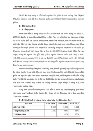 Tiểu luận Marketing Quốc tế GVHD : TS. Nguyễn Xuân Trường
HVTH: Lê Văn Trung Trực Trang 8
Do đó, Kế hoạch này sẽ tiến hành nghiên cứu, phân tích thị trường Đức, Nga và
Mỹ, tiến hành so sánh để chọn lựa một quốc gia trở thành thị trường mục tiêu cho sản
phẩm.
2.1 Thị trường Đức
2.1.1 Tổng quan :
Nước Đức nằm ở trung tâm Châu Âu; có diện tích lớn thứ 4 trong các nước EU
(357.023 km2); là tâm điểm giữa Đông và Tây Âu, với hệ thống sân bay quốc tế tầm
cỡ ở các thành phố lớn Berlin, Dusseldorf, Frankfurt, Munich, với con kênh đào Kiel,
nối biển Bắc với biển Bantic nên hệ thống cảng biển phát triển rộng khắp, giao thông
đường Biển thuận lợi cho việc nhập khẩu các hàng nông sản nhiệt đới từ các quốc gia
Châu Á, trong đó có Việt Nam. Dân số Đức là : 81.882.342, đứng thứ 2 Châu Âu (sau
Nga), trong đó, người Đức gốc Việt (kể cả người chưa có quốc tịch Đức) là hơn
130.000 người, trong đó, 25% là trẻ em dưới 15 tuổi, 63% độ tuổi từ 15 -45, 10% độ
tuổi 45- 65, còn lại trên 65 tuổi; tỷ lệ Nam Nữ đồng đều. Nguồn: http://vi.wikipedia.org;
http://www.vcci.com.vn.
Với truyền thống Tết người Việt hằng năm, là mối quan hệ mật thiết với gia đình,
họ hàng, bạn bè ở quê nhà. Cho tới nay, hơn 20 năm sau khi nước Đức tái thống nhất,
phần lớn người Việt ở Đức đã có một cuộc sống ổn định, nhiều người đã bắt đầu luống
tuổi. Thế hệ thứ hai, thậm chí là thứ ba, đã bắt đầu lớn lên trong môi trường của hai nền
văn hóa Việt và Đức. Đây là một thị trường lớn cho Quýt hồng Lai Vung Việt Nam
vươn ra thị trường Đức.
Hàng năm tại nhiều thành phố ở Đức diễn ra nhiều hội chợ trưng bày giới thiệu,
sản phẩm như Frankurt, Koln, Berlin. Đây là cơ hội tốt để quảng bá và đưa hàng hóa
Việt Nam vào Đức.
2.1.2 Chỉ số kinh tế : (xem thêm bảng biểu 1 : thị trường Đức)
Chỉ tiêu Năm 2010 Năm 2011 Năm 2012
GDP(tỷ USD) 2.995 3.101 3.194
Tăng trưởng GDP 3,0% 3,5% 2,9%
Tỷ lệ lạm phát 1,1% 2,2%
 