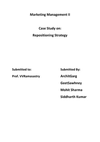 Marketing Management II


                   Case Study on:
                Repositioning Strategy




Submitted to:                    Submitted By:
Prof. VVRamasastry               ArchitGarg
                                 GeetSawhney
                                 Mohit Sharma
                                 Siddharth Kumar
 