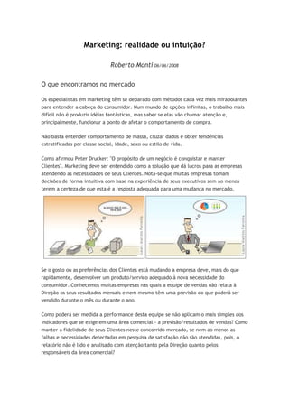 Marketing: realidade ou intuição?

                             Roberto Monti 06/06/2008

O que encontramos no mercado

Os especialistas em marketing têm se deparado com métodos cada vez mais mirabolantes
para entender a cabeça do consumidor. Num mundo de opções infinitas, o trabalho mais
difícil não é produzir idéias fantásticas, mas saber se elas vão chamar atenção e,
principalmente, funcionar a ponto de afetar o comportamento de compra.

Não basta entender comportamento de massa, cruzar dados e obter tendências
estratificadas por classe social, idade, sexo ou estilo de vida.

Como afirmou Peter Drucker: "O propósito de um negócio é conquistar e manter
Clientes". Marketing deve ser entendido como a solução que dá lucros para as empresas
atendendo as necessidades de seus Clientes. Nota-se que muitas empresas tomam
decisões de forma intuitiva com base na experiência de seus executivos sem ao menos
terem a certeza de que esta é a resposta adequada para uma mudança no mercado.




Se o gosto ou as preferências dos Clientes está mudando a empresa deve, mais do que
rapidamente, desenvolver um produto/serviço adequado à nova necessidade do
consumidor. Conhecemos muitas empresas nas quais a equipe de vendas não relata à
Direção os seus resultados mensais e nem mesmo têm uma previsão do que poderá ser
vendido durante o mês ou durante o ano.

Como poderá ser medida a performance desta equipe se não aplicam o mais simples dos
indicadores que se exige em uma área comercial - a previsão/resultados de vendas? Como
manter a fidelidade de seus Clientes neste concorrido mercado, se nem ao menos as
falhas e necessidades detectadas em pesquisa de satisfação não são atendidas, pois, o
relatório não é lido e analisado com atenção tanto pela Direção quanto pelos
responsáveis da área comercial?
 