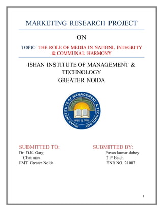 1
MARKETING RESEARCH PROJECT
ON
TOPIC- THE ROLE OF MEDIA IN NATIONL INTEGRITY
& COMMUNAL HARMONY
ISHAN INSTITUTE OF MANAGEMENT &
TECHNOLOGY
GREATER NOIDA
SUBMITTED TO: SUBMITTED BY:
Dr. D.K. Garg Pavan kumar dubey
Chairman 21st Batch
IIMT Greater Noida ENR NO. 21007
 