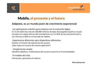 #RecetaEmprende
	
  
	
  


Mobile, el presente y el futuro 



Adáptate,	
  es	
  un	
  mundo	
  joven	
  de	
  crecimiento	
  exponencial	
  
	
  
-­‐ Las	
  aplicaciones	
  móviles	
  para	
  empresa	
  son	
  la	
  evolución	
  lógica.	
  
En	
  el	
  año	
  2013	
  hay	
  más	
  de	
  100.000	
  millones	
  de	
  Apps	
  descargadas	
  España	
  es	
  el	
  país	
  
europeo	
  a	
  la	
  cabeza	
  del	
  uso	
  del	
  smartphones	
  con	
  un	
  66%	
  de	
  tasa	
  de	
  penetración	
  y	
  
con	
  más	
  de	
  un	
  60%	
  en	
  el	
  mercado	
  de	
  Tablets.	
  
	
  
-­‐ Experiencias	
  diferentes	
  para	
  disposidvos	
  diferentes.	
  	
  
Diseñar	
  en	
  función	
  de	
  experiencia	
  de	
  usuario	
  	
  
¿Qué	
  espera	
  el	
  usuario	
  de	
  nuestra	
  aplicación?	
  
-­‐ 	
  Simplemente	
  simple.	
  	
  
Idendﬁca	
  objedvos,	
  modvaciones	
  del	
  usuario	
  y	
  prioriza	
  en	
  funcionalidades.	
  
-­‐ El	
  modelo	
  del	
  click.	
  	
  
Interacción,	
  aprovecha	
  al	
  máximo.	
  	
  
	
  
	
  
 