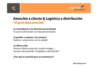 #RecetaEmprende
	
  
	
  



Atención a cliente & Logística y distribución

“el gran desconocido” 



 La	
  necesidad	
  de	
  una	
  atención	
  personalizada	
  
El	
  usuario	
  demandan	
  un	
  trato	
  personalizado.	
  	
  
	
  
La	
  gesHón	
  y	
  soporte	
  a	
  las	
  compras	
  
Nuestro	
  	
  compromiso	
  con	
  la	
  calidad	
  	
  
	
  
La	
  úlHma	
  milla	
  
Nuestra	
  úldmo	
  comercial,	
  nuestra	
  imagen…..	
  	
  
ese	
  gran	
  desconocido	
  “la	
  logísdca	
  y	
  distribución”	
  
	
  
¿Por	
  qué	
  es	
  esencial	
  para	
  un	
  ecommerce?	
  
	
  
 