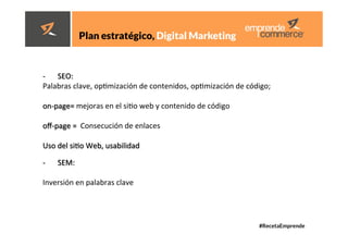 #RecetaEmprende
	
  
	
  





	
  
	
  
	
  
	
  
Plan estratégico, Digital Marketing 
	
  
-­‐  SEO:	
  	
  
Palabras	
  clave,	
  opdmización	
  de	
  contenidos,	
  opdmización	
  de	
  código;	
  	
  
	
  
on-­‐page=	
  mejoras	
  en	
  el	
  sido	
  web	
  y	
  contenido	
  de	
  código	
  	
  
	
  
oﬀ-­‐page	
  =	
  	
  Consecución	
  de	
  enlaces	
  	
  
	
  
Uso	
  del	
  sido	
  Web,	
  usabilidad	
  
	
  
-­‐  SEM:	
  	
  
Inversión	
  en	
  palabras	
  clave	
  
 