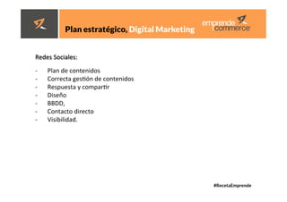 #RecetaEmprende
	
  
	
  





	
  
	
  
	
  
	
  
Plan estratégico, Digital Marketing 
Redes	
  Sociales:	
  	
  
-­‐  Plan	
  de	
  contenidos	
  
-­‐  Correcta	
  gesdón	
  de	
  contenidos	
  
-­‐  Respuesta	
  y	
  compardr	
  
-­‐  Diseño	
  
-­‐  BBDD,	
  
-­‐  Contacto	
  directo	
  
-­‐  Visibilidad.	
  
 
