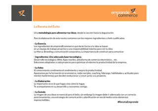 #RecetaEmprende
	
  


La Receta del Éxito

Una metodología para alimentar tus ideas, desde la cocción hasta la degustación.

Para la elaboración de esta receta contamos con los mejores ingredientes y chefs cualiﬁcados.

- La Esencia.
Los ingredientes de emprendEcommerce que darán forma a tu idea se basan
en un equipo de trabajo proactivo y una responsabilidad máxima para con tu idea.
La Marca: Branding y comunicación corporativa. La importancia de construir para comunicar.

- Ingredientes: Una adecuada base tecnológica.
Desarrollo tecnológico: Web, Apps moviles, plataforma de comercio electrónico, .. etc.
Soluciones adaptadas a cada proyecto para optimizar al máximo la productividad de la empresa.

- La Salsa
El conocimiento condimenta el rendimiento y mejora la productividad.
Apostamos por la formación en ecommerce, redes sociales, coaching, liderazgo, habilidades y actitudes para
mentes hambrientas que deciden evolucionar y crecer junto a su proyecto.

- La Elaboración
Lo importante no es lo que hagas sino cómo lo hagas.
Te acompañamos en su desarrollo y cocinamos contigo.

- La Guinda
La imagen de una ideas es esencial para el éxito, sin embargo la imagen debe ir aderezada con un correcto
posicionamiento, una estrategia de comunicación y planiﬁcación en social media como elementos
imprescindibles.
 