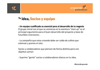 #RecetaEmprende
	
  
	
  


Tu idea, Socios y equipo 
-­‐	
  Un	
  equipo	
  cualiﬁcado	
  es	
  esencial	
  para	
  el	
  desarrollo	
  de	
  tu	
  negocio	
  	
  
El	
  grupo	
  inicial	
  con	
  el	
  que	
  se	
  comienza	
  en	
  la	
  aventura	
  “start	
  up”	
  es	
  el	
  
principal	
  argumento	
  para	
  el	
  buen	
  desarrollo	
  del	
  proyecto	
  y	
  base	
  de	
  
futuribles	
  inversiones	
  .	
  
	
  
-­‐	
  La	
  compañía	
  que	
  estas	
  creando	
  debe	
  ser	
  caldo	
  de	
  culdvo	
  que	
  
esdmule	
  y	
  premie	
  el	
  reto.	
  
	
  
Socios	
  y	
  colaboradores	
  que	
  piensen	
  de	
  forma	
  disdnta	
  pero	
  con	
  
objedvo	
  común	
  	
  
	
  
-­‐	
  Suprime	
  “gente”	
  socios	
  o	
  colaboradores	
  tóxicos	
  en	
  tu	
  idea.	
  	
  
 