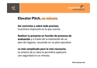 #RecetaEmprende
	
  
	
  


Elevator Pitch, un minuto 
Ser	
  concretos	
  y	
  sobre	
  todo	
  precisos,	
  	
  
la	
  primera	
  impresión	
  es	
  la	
  que	
  cuenta.	
  	
  
	
  
Realizar	
  tu	
  proyecto	
  en	
  función	
  de	
  procesos	
  de	
  
evaluación	
  y	
  a	
  través	
  de	
  la	
  realización	
  de	
  un	
  	
  
plan	
  de	
  negocio,	
  resumido	
  en	
  un	
  plan	
  ejecudvo.	
  	
  
	
  
Lo	
  más	
  complicado	
  pero	
  lo	
  más	
  necesario:	
  	
  
La	
  síntesis	
  de	
  tu	
  idea	
  te	
  permidrá	
  explicarla	
  	
  
con	
  seguridad	
  en	
  un	
  minuto.	
  
 