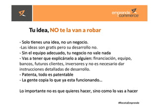 #RecetaEmprende
	
  
	
  


Tu idea, NO te la van a robar 



-­‐ 	
  Solo	
  denes	
  una	
  idea,	
  no	
  un	
  negocio.	
  	
  
-­‐ Las	
  ideas	
  son	
  grads	
  pero	
  su	
  desarrollo	
  no.	
  	
  
-­‐	
  Sin	
  el	
  equipo	
  adecuado,	
  tu	
  negocio	
  no	
  vale	
  nada	
  	
  
-­‐	
  Vas	
  a	
  tener	
  que	
  explicárselo	
  a	
  alguien:	
  ﬁnanciación,	
  equipo,	
  
bancos,	
  futuros	
  clientes,	
  inversores	
  y	
  no	
  es	
  necesario	
  dar	
  
instrucciones	
  detalladas	
  de	
  desarrollo.	
  	
  
-­‐	
  Patenta,	
  todo	
  es	
  patentable	
  
-­‐	
  La	
  gente	
  copia	
  lo	
  que	
  ya	
  esta	
  funcionando…	
  
	
  
Lo	
  importante	
  no	
  es	
  que	
  quieres	
  hacer,	
  sino	
  como	
  lo	
  vas	
  a	
  hacer	
  	
  	
  
	
  
	
  
	
  
	
  
 