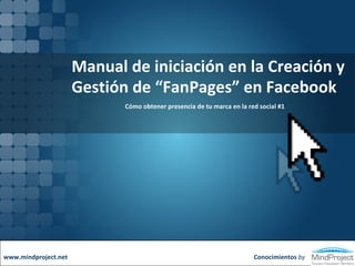 Manual de iniciación en la Creación y Gestión de “FanPages” en Facebook Cómo obtener presencia de tu marca en la red social #1 Conocimientos  by www.mindproject.net 