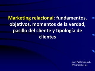 Marketing relacional: fundamentos,
objetivos, momentos de la verdad,
pasillo del cliente y tipología de
clientes

Juan Pablo Solanich
@marketing_jps

 