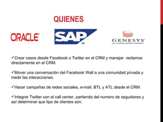 QUIENES Crear casos desde Facebook o Twitter en el CRM y manejar  reclamos directamente en el CRM. Mover una conversación del Facebook Wall a una comunidad privada y medir las interacciones. Hacer campañas de redes sociales, e-mail, BTL y ATL desde el CRM. Integrar Twitter con el call center, partiendo del numero de seguidores y así determinar que tipo de clientes son. 