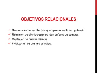 OBJETIVOS RELACIONALES Reconquista de los clientes  que optaron por la competencia.  Retención de clientes quienes  dan señales de compra . Captación de nuevos clientes.  Fidelización de clientes actuales.  