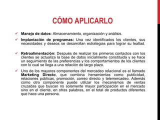CÓMO APLICARLO Manejo de datos : Almacenamiento, organización y análisis. Implantación de programas:  Una vez identificados los clientes, sus necesidades y deseos se desarrollan estrategias para lograr su lealtad. Retroalimentación:  Después de realizar los primeros contactos con los clientes se actualiza la base de datos inicialmente constituida y se hace un seguimiento de las preferencias y los comportamientos de los clientes con lo cual se llega a una relación de largo plazo. Uno de los mayores componentes del mercadeo relacional es el llamado  Marketing Directo , que combina herramientas como publicidad, relaciones públicas, promoción, correo directo y telemercadeo. Además como otro componente puede utilizar los mecanismos de ventas cruzadas que buscan no solamente mayor participación en el mercado sino en el cliente, en otras palabras, en el total de productos diferentes que hace una persona. 