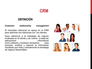 CRM DEFINICIÓN Customer relationship management El mercadeo relacional se apoya en el CRM para optimizar sus relaciones con  los clientes. Hace referencia a la estrategia de negocio focalizada en el cliente y así mismo  a todas las aplicaciones  informáticas como software y hardware necesarios para procesar, analizar y exponer la información resultante que mide y retroalimenta la estrategia de negocio desarrollada. 