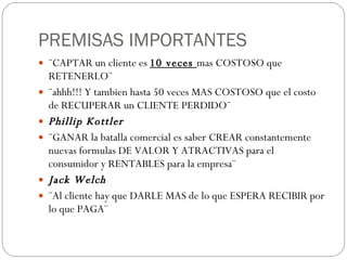 PREMISAS IMPORTANTES ¨CAPTAR un cliente es  10 veces  mas COSTOSO que RETENERLO¨ ¨ahhh!!! Y tambien hasta 50 veces MAS COSTOSO que el costo de RECUPERAR un CLIENTE PERDIDO¨ Phillip Kottler ¨GANAR la batalla comercial es saber CREAR constantemente nuevas formulas DE VALOR Y ATRACTIVAS para el consumidor y RENTABLES para la empresa¨ Jack Welch ¨Al cliente hay que DARLE MAS de lo que ESPERA RECIBIR por lo que PAGA¨ 