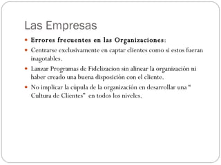 Las Empresas Errores frecuentes en las Organizaciones : Centrarse exclusivamente en captar clientes como si estos fueran inagotables. Lanzar Programas de Fidelizacion sin alinear la organización ni haber creado una buena disposición con el cliente. No implicar la cúpula de la organización en desarrollar una “ Cultura de Clientes”  en todos los niveles. 