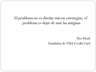 El problema no es diseñar nuevas estrategias, el problema es dejar de usar las antiguas. Dee Hock Fundador de VISA Credit Card 