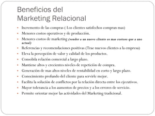 Beneficios del  Marketing Relacional Incremento de las compras ( Los clientes satisfechos compran mas) Menores costos operativos y de producción. Menores costos de marketing  (vender a un nuevo cliente es mas costoso que a uno actual) Referencias y recomendaciones positivas (Trae nuevos clientes a la empresa) Eleva la percepción de valor y calidad de los productos. Consolida relación comercial a largo plazo. Mantiene altos y crecientes niveles de repetición de compra. Generación de mas altos niveles de rentabilidad en corto y largo plazo. Conocimiento profundo del cliente para servirle mejor. Facilita la solución de conflictos por la relación directa entre los ejecutivos. Mayor tolerancia a los aumentos de precios y a los errores de servicio. Permite orientar mejor las actividades del Marketing tradicional. 