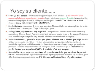 Yo soy su cliente…… Satisfaga mis deseos  – añádale atención personal y un toque amistoso – y  me convertiré en un anuncio ambulante de sus productos y servicios . Ignore mis deseos , muestre descuido , falta de atención y malos modales y dejare de existir, en lo que a usted respecta,  Ahhh!! Y se lo contare a unos cuantos mas ,  por supuesto EXAGERANDO . Soy Sofisticado , mucho mas de lo era hace unos años. Mis necesidades son mas complejas. Me he ido acostumbrando a cosas mejores. Tengo el dinero para gastar. Soy ególatra, Soy sensible, soy orgulloso . Mi ego necesita alimento de un saludo amistoso y personal que debes de darme. Para mi es importante que usted aprecie lo que le doy a ganar. Después de todo, cuando compro sus productos y servicios mi dinero esta alimentando su empresa. Soy Perfeccionista, quiero lo mejor que pueda obtener por el dinero que pago . Cuando critique sus productos y servicios – y lo hare ante cualquiera que quiera escucharme cuando este insatisfecho – présteme la debida atención. La fuente de mi insatisfacción esta en algo que usted o los productos y servicios de su empresa no han conseguido hacer. Descubra lo que es y  resuélvalo o perderá usted mis negocios AHHH!! Y también el de mis amigos . Soy voluble, otras empresas me viven ofreciendo mas de lo que usted me da por mi dinero . Para mantener mi negocio debe ofrecerme algo mejor que ellos. Por ahora soy su cliente, pero debe demostrarme constantemente que  YO hice una sabia elección al elegirlo a usted . 