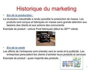 Historique du marketing
• Ere de la production :
La révolution industrielle a rendu possible la production de masse. Les
produits sont conçus et fabriqués en masse sans grande attention aux
besoins des clients et aux actions des concurrents
Exemple de produit : voiture Ford fabriquée début du 20ème siècle.
• Ere de la vente
Les efforts de l’entreprise sont orientés vers la vente et la publicité. Les
entreprises persuadent les clients d’acheter leurs produits et services
Exemple de produit : quasi majorité des produits
11
 