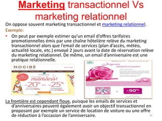 Marketing transactionnel Vs
marketing relationnel
On oppose souvent marketing transactionnel et marketing relationnel.
Exemple:
• On peut par exemple estimer qu’un email d’offres tarifaires
promotionnelles émis par une chaîne hôtelière relève du marketing
transactionnel alors que l’email de services (plan d’accès, météo,
actualité locale, etc.) envoyé 2 jours avant la date de réservation relève
du marketing relationnel. De même, un email d’anniversaire est une
pratique relationnelle.
La frontière est cependant floue, puisque les emails de services et
d’anniversaires peuvent également avoir un objectif transactionnel en
proposant par exemple un service de location de voiture ou une offre
de réduction à l’occasion de l’anniversaire. 20
 