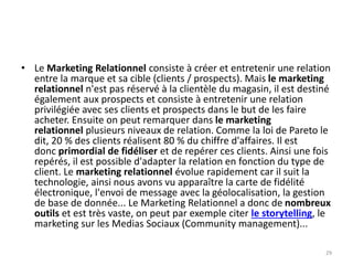• Le Marketing Relationnel consiste à créer et entretenir une relation
entre la marque et sa cible (clients / prospects). Mais le marketing
relationnel n'est pas réservé à la clientèle du magasin, il est destiné
également aux prospects et consiste à entretenir une relation
privilégiée avec ses clients et prospects dans le but de les faire
acheter. Ensuite on peut remarquer dans le marketing
relationnel plusieurs niveaux de relation. Comme la loi de Pareto le
dit, 20 % des clients réalisent 80 % du chiffre d'affaires. Il est
donc primordial de fidéliser et de repérer ces clients. Ainsi une fois
repérés, il est possible d'adapter la relation en fonction du type de
client. Le marketing relationnel évolue rapidement car il suit la
technologie, ainsi nous avons vu apparaître la carte de fidélité
électronique, l'envoi de message avec la géolocalisation, la gestion
de base de donnée... Le Marketing Relationnel a donc de nombreux
outils et est très vaste, on peut par exemple citer le storytelling, le
marketing sur les Medias Sociaux (Community management)...
29
 