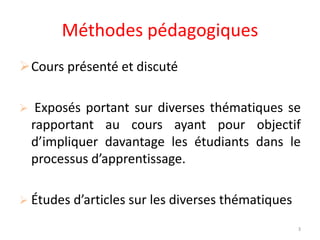 Méthodes pédagogiques
Cours présenté et discuté
 Exposés portant sur diverses thématiques se
rapportant au cours ayant pour objectif
d’impliquer davantage les étudiants dans le
processus d’apprentissage.
 Études d’articles sur les diverses thématiques
3
 