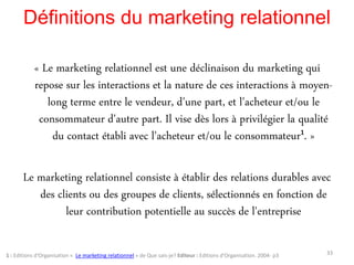 Définitions du marketing relationnel
« Le marketing relationnel est une déclinaison du marketing qui
repose sur les interactions et la nature de ces interactions à moyen-
long terme entre le vendeur, d'une part, et l'acheteur et/ou le
consommateur d'autre part. Il vise dès lors à privilégier la qualité
du contact établi avec l'acheteur et/ou le consommateur1. »
Le marketing relationnel consiste à établir des relations durables avec
des clients ou des groupes de clients, sélectionnés en fonction de
leur contribution potentielle au succès de l'entreprise
331 : Editions d'Organisation « Le marketing relationnel » de Que sais-je? Editeur : Editions d'Organisation. 2004- p3
 