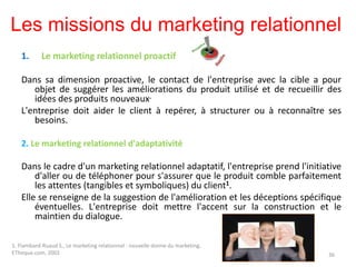 Les missions du marketing relationnel
1. Le marketing relationnel proactif
Dans sa dimension proactive, le contact de l'entreprise avec la cible a pour
objet de suggérer les améliorations du produit utilisé et de recueillir des
idées des produits nouveaux.
L'entreprise doit aider le client à repérer, à structurer ou à reconnaître ses
besoins.
2. Le marketing relationnel d'adaptativité
Dans le cadre d'un marketing relationnel adaptatif, l'entreprise prend l'initiative
d'aller ou de téléphoner pour s'assurer que le produit comble parfaitement
les attentes (tangibles et symboliques) du client1.
Elle se renseigne de la suggestion de l'amélioration et les déceptions spécifique
éventuelles. L'entreprise doit mettre l'accent sur la construction et le
maintien du dialogue.
36
1. Flambard-Ruaud S., Le marketing relationnel : nouvelle donne du marketing,
ETheque.com, 2002
 