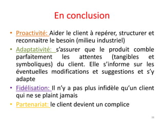 En conclusion
• Proactivité: Aider le client à repérer, structurer et
reconnaitre le besoin (milieu industriel)
• Adaptativité: s’assurer que le produit comble
parfaitement les attentes (tangibles et
symboliques) du client. Elle s’informe sur les
éventuelles modifications et suggestions et s’y
adapte
• Fidélisation: Il n’y a pas plus infidèle qu’un client
qui ne se plaint jamais
• Partenariat: le client devient un complice
38
 