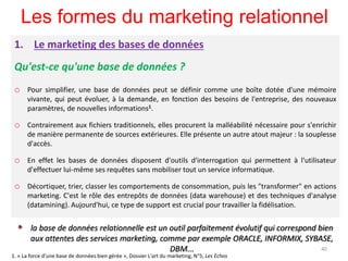 Les formes du marketing relationnel
1. Le marketing des bases de données
Qu'est-ce qu'une base de données ?
o Pour simplifier, une base de données peut se définir comme une boîte dotée d'une mémoire
vivante, qui peut évoluer, à la demande, en fonction des besoins de l'entreprise, des nouveaux
paramètres, de nouvelles informations1.
o Contrairement aux fichiers traditionnels, elles procurent la malléabilité nécessaire pour s'enrichir
de manière permanente de sources extérieures. Elle présente un autre atout majeur : la souplesse
d'accès.
o En effet les bases de données disposent d'outils d'interrogation qui permettent à l'utilisateur
d'effectuer lui-même ses requêtes sans mobiliser tout un service informatique.
o Décortiquer, trier, classer les comportements de consommation, puis les "transformer" en actions
marketing. C'est le rôle des entrepôts de données (data warehouse) et des techniques d'analyse
(datamining). Aujourd'hui, ce type de support est crucial pour travailler la fidélisation.
 la base de données relationnelle est un outil parfaitement évolutif qui correspond bien
aux attentes des services marketing, comme par exemple ORACLE, INFORMIX, SYBASE,
DBM... 40
1. « La force d'une base de données bien gérée », Dossier L'art du marketing, N°5, Les Echos
 