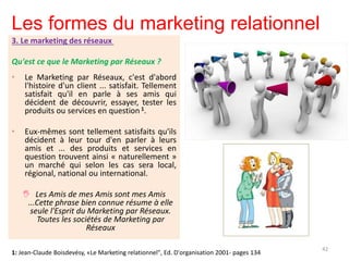 Les formes du marketing relationnel
3. Le marketing des réseaux
Qu'est ce que le Marketing par Réseaux ?
• Le Marketing par Réseaux, c'est d'abord
l'histoire d'un client ... satisfait. Tellement
satisfait qu'il en parle à ses amis qui
décident de découvrir, essayer, tester les
produits ou services en question 1.
• Eux-mêmes sont tellement satisfaits qu'ils
décident à leur tour d'en parler à leurs
amis et ... des produits et services en
question trouvent ainsi « naturellement »
un marché qui selon les cas sera local,
régional, national ou international.
 Les Amis de mes Amis sont mes Amis
...Cette phrase bien connue résume à elle
seule l'Esprit du Marketing par Réseaux.
Toutes les sociétés de Marketing par
Réseaux
42
1: Jean-Claude Boisdevésy, «Le Marketing relationnel", Ed. D'organisation 2001- pages 134
 