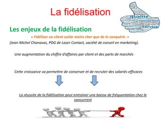 Les enjeux de la fidélisation
« Fidéliser un client coûte moins cher que de le conquérir. »
(Jean Michel Chanavas, PDG de Laser Contact, société de conseil en marketing).
Une augmentation du chiffre d’affaires par client et des parts de marchés
Cette croissance va permettre de conserver et de recruter des salariés efficaces
La réussite de la fidélisation peut entrainer une baisse de fréquentation chez le
concurrent
La fidélisation
 