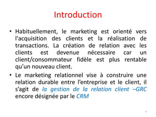 Introduction
• Habituellement, le marketing est orienté vers
l'acquisition des clients et la réalisation de
transactions. La création de relation avec les
clients est devenue nécessaire car un
client/consommateur fidèle est plus rentable
qu’un nouveau client.
• Le marketing relationnel vise à construire une
relation durable entre l’entreprise et le client, il
s’agit de la gestion de la relation client –GRC
encore désignée par le CRM
8
 