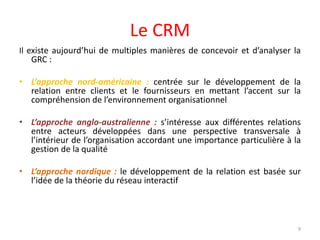 Le CRM
Il existe aujourd’hui de multiples manières de concevoir et d’analyser la
GRC :
• L’approche nord-américaine : centrée sur le développement de la
relation entre clients et le fournisseurs en mettant l’accent sur la
compréhension de l’environnement organisationnel
• L’approche anglo-australienne : s’intéresse aux différentes relations
entre acteurs développées dans une perspective transversale à
l’intérieur de l’organisation accordant une importance particulière à la
gestion de la qualité
• L’approche nordique : le développement de la relation est basée sur
l’idée de la théorie du réseau interactif
9
 