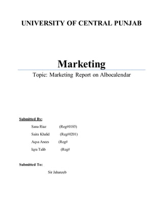 UNIVERSITY OF CENTRAL PUNJAB 
Marketing 
Topic: Marketing Report on Albocalendar 
Submitted By: 
Sana Riaz (Reg#0185) 
Saira Khalid (Reg#0201) 
Aqsa Anees (Reg# 
Iqra Talib (Reg# 
Submitted To: 
Sir Jahanzeb 
 