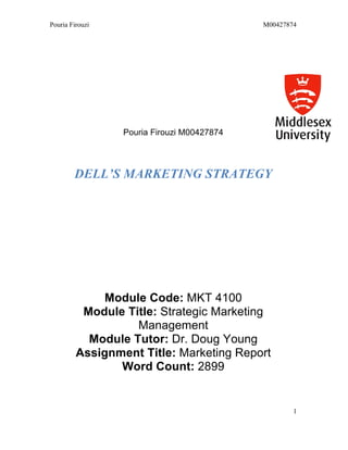 Pouria Firouzi M00427874
1
Pouria Firouzi M00427874
DELL’S MARKETING STRATEGY
Module Code: MKT 4100
Module Title: Strategic Marketing
Management
Module Tutor: Dr. Doug Young
Assignment Title: Marketing Report
Word Count: 2899
 
