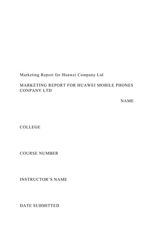 Marketing Report for Huawei Company Ltd
MARKETING REPORT FOR HUAWEI MOBILE PHONES
CONPANY LTD
NAME
COLLEGE
COURSE NUMBER
INSTRUCTOR’S NAME
DATE SUBMITTED
 