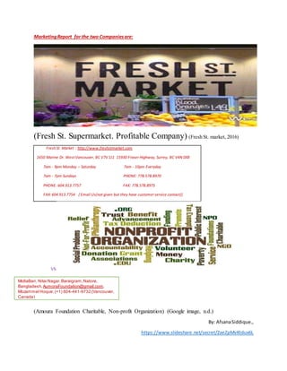 MarketingReport for the two Companiesare:
(Fresh St. Supermarket. Profitable Company) (Fresh St. market, 2016)
Fresh St. Market : http://www.freshstmarket.com
1650 Marine Dr. West Vancouver, BC V7V 1J1 15930 Fraser Highway, Surrey, BC V4N 0X8
7am - 9pm Monday – Saturday 7am - 10pm Everyday
7am - 7pm Sundays PHONE: 778.578.8970
PHONE: 604.913.7757 FAX: 778.578.8975
FAX:604.913.7754 [ Email Us(not given but they have customer service contact)]
VS
(Amoura Foundation Charitable, Non-profit Organization) (Google image, n.d.)
By: AfsanaSiddique.,
https://www.slideshare.net/secret/2aeZpMvKtdux6L
MollaBari, Nitai Nagar,Baraigram,Natore,
Bangladesh. AumoraFoundation@gmail.com,
Mozammel Hoque: (+1) 604-441-9732 (Vancouver,
Canada)
 