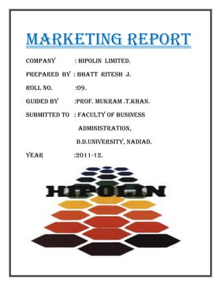 Marketing report
Company      : Hipolin Limited.

Prepared by : bhatt ritesh j.

Roll no.      :09.

Guided by    :prof. mukram .t.khan.

Submitted to : faculty of business

              Administration,

              d.d.university, nadiad.

Year         :2011-12.
 