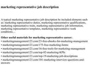 marketing representative job description 
A typical marketing representative job description be included elements such 
as: marketing representative duties, marketing representative qualifications, 
marketing representative traits, marketing representative job information, 
marketing representative templates, marketing representative work 
conditions… 
Other useful materials for marketing representative career: 
• marketingmanagement123.com/23-free-ebooks-for-marketing-management 
• marketingmanagement123.com/175-free-marketing-forms 
• marketingmanagement123.com/16-free-tools-for-marketing-management 
• marketingmanagement123.com/top-82-marketing-KPIs 
• marketingmanagement123.com/top-19-marketing-job-descriptions 
• marketingmanagement123.com/101-marketing-interview-questions-and-answers 
 