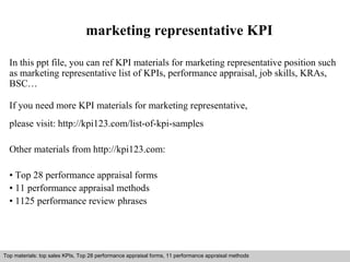 marketing representative KPI 
In this ppt file, you can ref KPI materials for marketing representative position such 
as marketing representative list of KPIs, performance appraisal, job skills, KRAs, 
BSC… 
If you need more KPI materials for marketing representative, 
please visit: http://kpi123.com/list-of-kpi-samples 
Other materials from http://kpi123.com: 
• Top 28 performance appraisal forms 
• 11 performance appraisal methods 
• 1125 performance review phrases 
Top materials: top sales KPIs, Top 28 performance appraisal forms, 11 performance appraisal methods 
Interview questions and answers – free download/ pdf and ppt file 
 