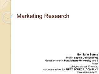 Marketing Research
By Sajin Sunny
Prof in Loyola College (live)
Guest lecturer in Pondicherry University and 8
other
colleges across Chennai.
corporate trainer for FIRST SOURCE COMPANY
www.sajinsunny.co
 