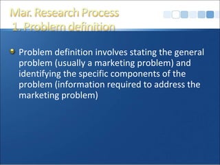 Problem definition involves stating the general problem (usually a marketing problem) and identifying the specific components of the problem (information required to address the marketing problem)  