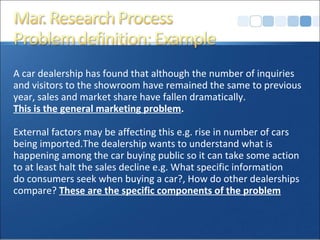 A car dealership has found that although the number of inquiries and visitors to the showroom have remained the same to previous  year, sales and market share have fallen dramatically.  This is the general marketing problem . External factors may be affecting this e.g. rise in number of cars  being imported.The dealership wants to understand what is  happening among the car buying public so it can take some action  to at least halt the sales decline e.g. What specific information  do consumers seek when buying a car?, How do other dealerships  compare?  These are the specific components of the problem 