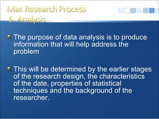 The purpose of data analysis is to produce information that will help address the problem This will be determined by the earlier stages of the research design, the characteristics of the date, properties of statistical techniques and the background of the researcher. 