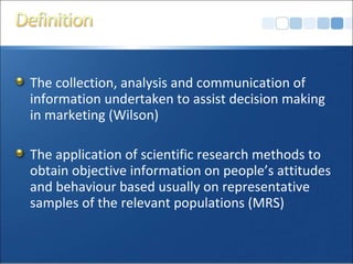 The collection, analysis and communication of information undertaken to assist decision making in marketing (Wilson) The application of scientific research methods to obtain objective information on people’s attitudes and behaviour based usually on representative samples of the relevant populations (MRS) 