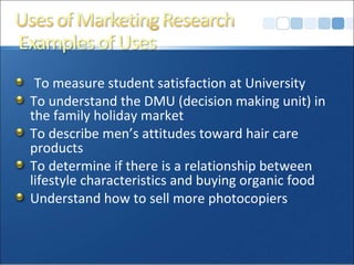 To measure student satisfaction at University To understand the DMU (decision making unit) in the family holiday market  To describe men’s attitudes toward hair care products To determine if there is a relationship between lifestyle characteristics and buying organic food Understand how to sell more photocopiers 