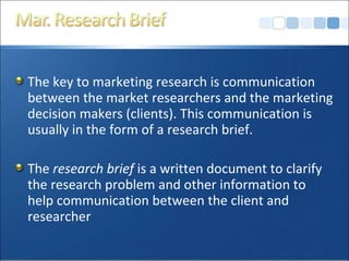 The key to marketing research is communication between the market researchers and the marketing decision makers (clients). This communication is usually in the form of a research brief. The  research brief  is a written document to clarify the research problem and other information to help communication between the client and researcher 